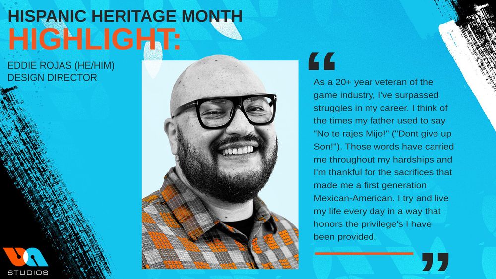 Eddie Rojas(He/Him)
Design Director
“As a 20+ year veteran of the game industry, I've surpassed struggles in my career. I think of the times my father used to say "No te rajes Mijo!" ("Dont give up Son!"). Those words have carried me throughout my hardships and I'm thankful for the sacrifices that made me a first generation Mexican-American. I try and live my life every day in a way that honors the privilege's I have been provided.”