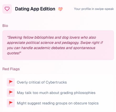 Dating App Edition💝
Your profile in swipe-speak

Bio
"Seeking fellow bibliophiles and dog lovers who also appreciate political science and pedagogy. Swipe right if you can handle academic debates and spontaneous quotes!"

Red Flags
🚩 Overly critical of Cybertrucks
🚩 May talk too much about grading philosophies
🚩 Might suggest reading groups on obscure topics