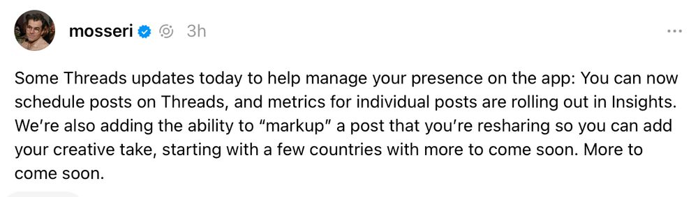 screenshot of thread by @mosseri "Some Threads updates today to help manage your presence on the app: You can now schedule posts on Threads, and metrics for individual posts are rolling out in Insights. We’re also adding the ability to “markup” a post that you’re resharing so you can add your creative take, starting with a few countries with more to come soon. More to come soon."