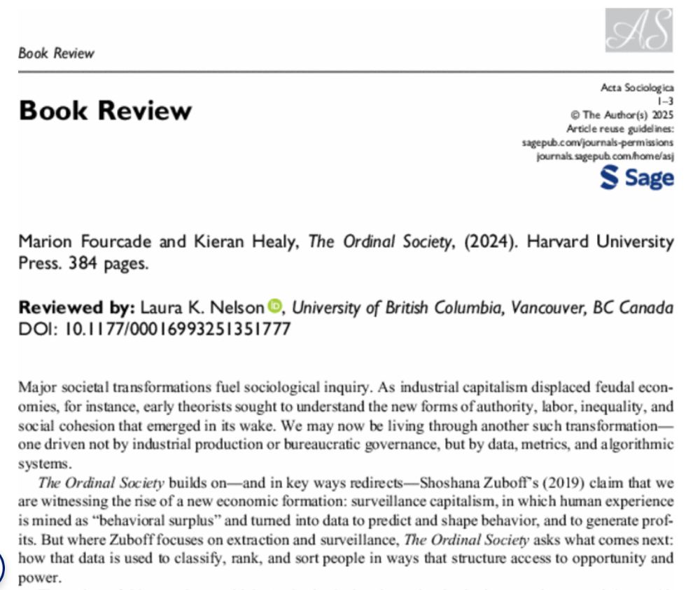 Book Review: The Ordinal Society by Marion Fourcade and Kieran Healy

Reviewed by Laura K. Nelson for Acta Sociologica.

Blurb in the image:

Major societal transformations fuel sociological inquiry. As industrial capitalism displaced feudal economies, for instance, early theorists sought to understand the new forms of authority, labor, inequality, and social cohesion that emerged in its wake. We may now be living through another such transformation—one driven not by industrial production or bureaucratic governance, but by data, metrics, and algorithmic systems.
The Ordinal Society builds on—and in key ways redirects—Shoshana Zuboff's (2019) claim that we are witnessing the rise of a new economic formation: surveillance capitalism, in which human experience is mined as “behavioral surplus” and turned into data to predict and shape behavior, and to generate profits. But where Zuboff focuses on extraction and surveillance, The Ordinal Society asks what comes next: how that data is used to classify, rank, and sort people in ways that structure access to opportunity and power.