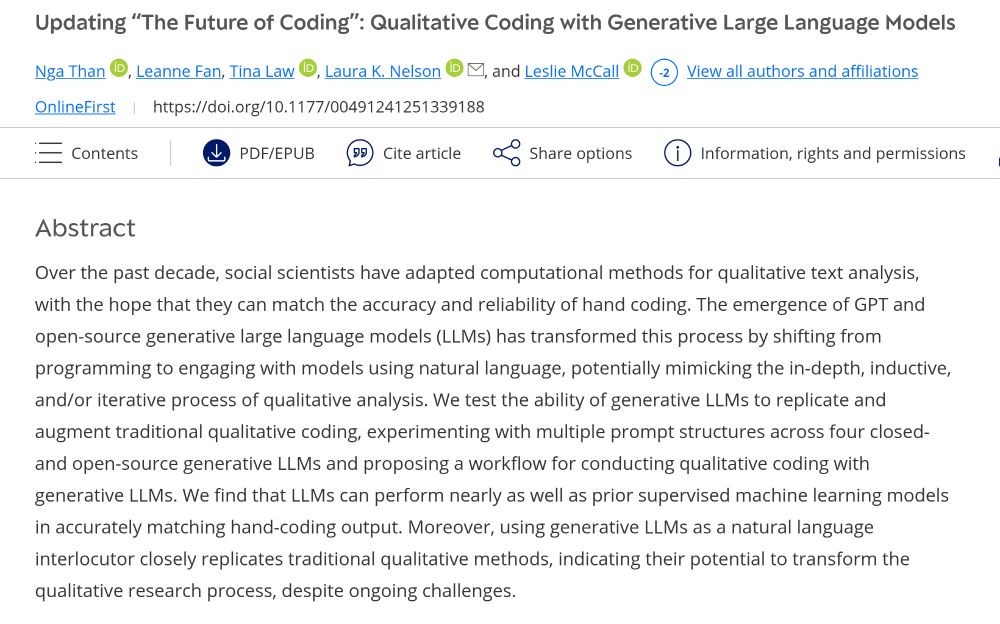 Updating “The Future of Coding”: Qualitative Coding with Generative Large Language Models
Nga Than, Leanne Fan, Tina Law, Laura K. Nelson, and Leslie McCall.
Abstract
Over the past decade, social scientists have adapted computational methods for qualitative text analysis, with the hope that they can match the accuracy and reliability of hand coding. The emergence of GPT and open-source generative large language models (LLMs) has transformed this process by shifting from programming to engaging with models using natural language, potentially mimicking the in-depth, inductive, and/or iterative process of qualitative analysis. We test the ability of generative LLMs to replicate and augment traditional qualitative coding, experimenting with multiple prompt structures across four closed- and open-source generative LLMs and proposing a workflow for conducting qualitative coding with generative LLMs. We find that LLMs can perform nearly as well as prior supervised machine learning models in accurately matching hand-coding output. Moreover, using generative LLMs as a natural language interlocutor closely replicates traditional qualitative methods, indicating their potential to transform the qualitative research process, despite ongoing challenges.