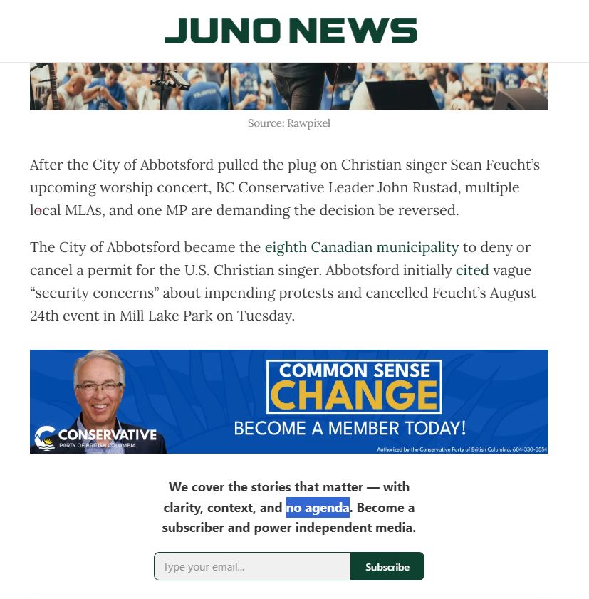 JUNO NEWS

After the City of Abbotsford pulled the plug on Christian singer Sean Feucht’s upcoming worship concert, BC Conservative Leader John Rustad, multiple local MLAs, and one MP are demanding the decision be reversed.

The City of Abbotsford became the eighth Canadian municipality to deny or cancel a permit for the U.S. Christian singer. Abbotsford initially cited vague “security concerns” about impending protests and cancelled Feucht’s August 24th event in Mill Lake Park on Tuesday.


We cover the stories that matter — with clarity, context, and no agenda. Become a subscriber and power independent media.