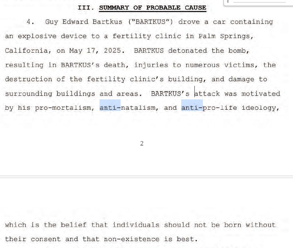 III. SUMMARY OF PROBABLE CAUSE
4. Guy Edward Bartkus (“BARTKUS") drove a car containing
an explosive device to a fertility clinic in Palm Springs,
California, on May 17, 2025. BARTKUS detonated the bomb,
resulting in BARTKUS’s death, injuries to numerous victims, the
destruction of the fertility clinic’s building, and damage to
surrounding buildings and areas. BARTKUS's attack was motivated
by his pro-mortalism, anti-natalism, and anti-pro-life ideology,
2
which is the belief that individuals should not be born without
their consent and that non-existence is best.