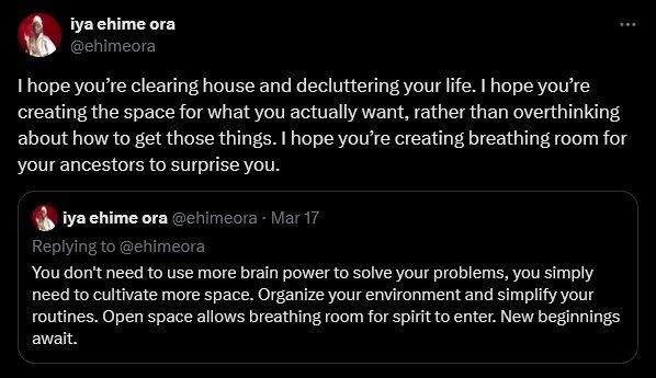 Screenshot of a twitter post: "I hope you're clearing house and decluttering your life. I hope you're creating the space for what you actually want, rather than overthinking about how to get those things. I hope you're creating breathing room for your ancestors to surprise you.

You don't need to use more brain power to solve your problems, you simply need to cultivate more space. Organize your environment and simplify your routines. Open space allows breathing room for spirit to enter. New beginnings await."