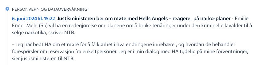 Manipulert skjermbilde fra NRK, med teksten: 
Personvern og dataovervåkning - 6. juni 2024 kl. 15:22 - Justisministeren ber om møte med Hells Angels – reagerer på narko-planer

Emilie Enger Mehl (Sp) vil ha en redegjørelse om planene om å bruke tenåringer under den kriminelle lavalder til å selge narkotika, skriver NTB.

– Jeg har bedt HA om et møte for å få klarhet i hva endringene innebærer, og hvordan de behandler forespørsler om reservasjon fra enkeltpersoner. Jeg er i min dialog med HA tydelig på mine forventninger, sier justisministeren til NTB.