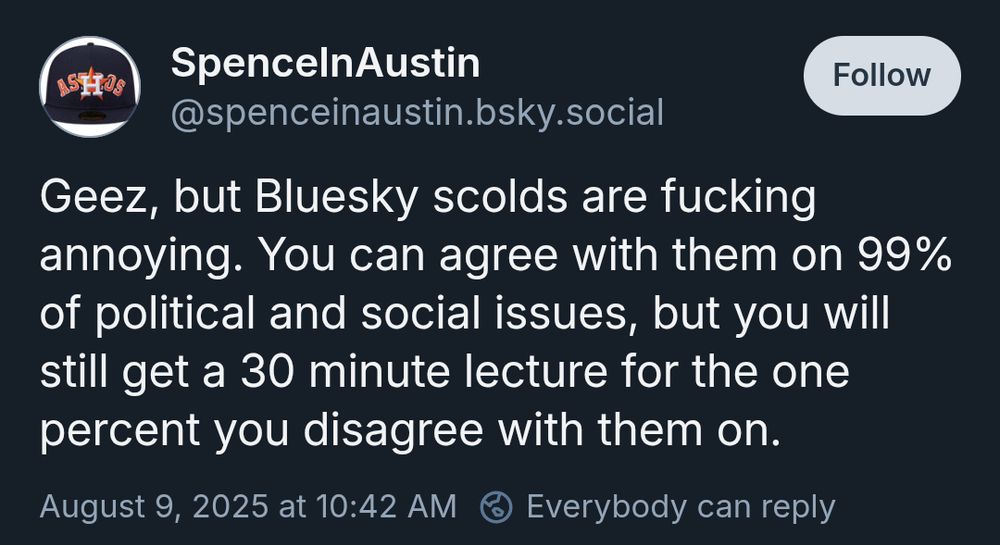 Bluesky tweet from SpenceInAustin
‪@spenceinaustin.bsky.social‬

Geez, but Bluesky scolds are fucking annoying. You can agree with them on 99% of political and social issues, but you will still get a 30 minute lecture for the one percent you disagree with them on.