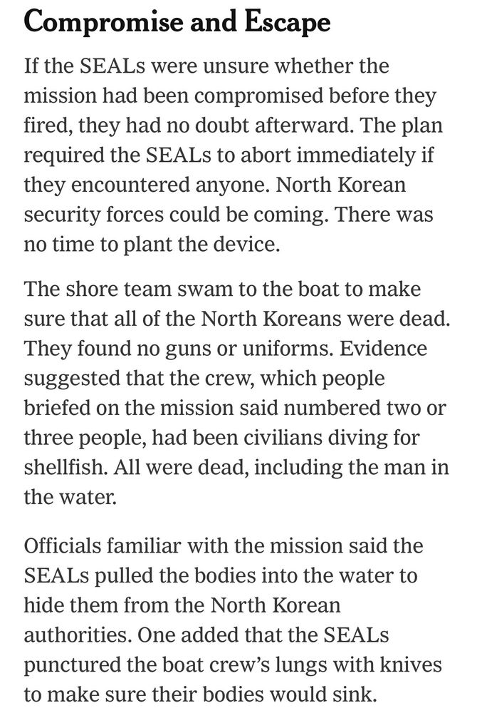 Compromise and Escape
If the SEALs were unsure whether the mission had been compromised before they fired, they had no doubt afterward. The plan required the SEALs to abort immediately if they encountered anyone. North Korean security forces could be coming. There was no time to plant the device.
The shore team swam to the boat to make sure that all of the North Koreans were dead.
They found no guns or uniforms. Evidence suggested that the crew, which people briefed on the mission said numbered two or three people, had been civilians diving for shellfish. All were dead, including the man in the water.
Officials familiar with the mission said the
SEAL pulled the bodies into the water to hide them from the North Korean authorities. One added that the SEALS punctured the boat crew's lungs with knives to make sure their bodies would sink.