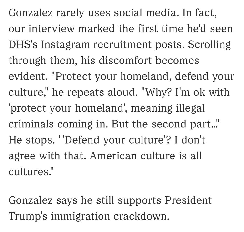 Gonzalez rarely uses social media. In fact, our interview marked the first time he'd seen DHS's Instagram recruitment posts. Scrolling through them, his discomfort becomes evident. "Protect your homeland, defend your culture," he repeats aloud. "Why? I'm ok with
'protect your homeland', meaning illegal criminals coming in. But the second part..." He stops. "'Defend your culture'? I don't agree with that. American culture is all cultures."
Gonzalez says he still supports President
Trump's immigration crackdown.