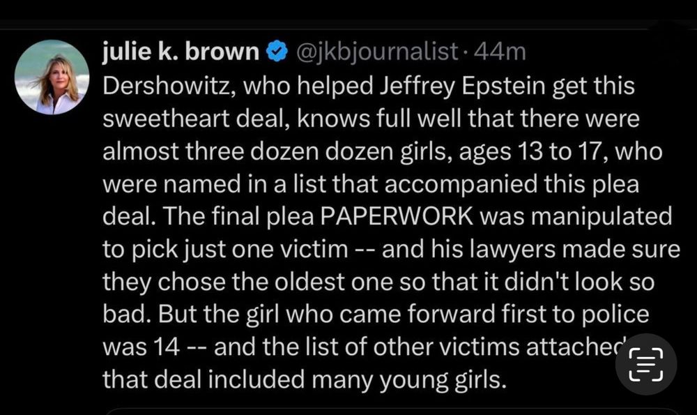 julie k. brown & @jkbjournalist • 44m
Dershowitz, who helped Jeffrey Epstein get this sweetheart deal, knows full well that there were almost three dozen dozen girls, ages 13 to 17, who were named in a list that accompanied this plea deal. The final plea PAPERWORK was manipulated to pick just one victim -- and his lawyers made sure they chose the oldest one so that it didn't look so bad. But the girl who came forward first to police was 14 -- and the list of other victims attacher' that deal included many young girls.