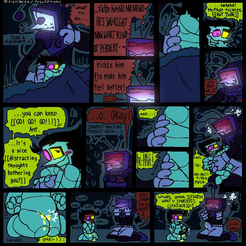 14 panels 
1- tenna and spamton in bed together. spamton is distressed and curled up into tennas side [he had a nightmare :(] , tenna holds on to him, thinking “what to do…”
2- tenna a little disgusted in himself, thinking “…tickle himNO NO NO HE’S SAD RIGHT NOW WHAT KIND OF PERVERT-“
3- tenna a little cooled down, now thinking “tickle him [to make him feel better]”
4- tenna sliding a hand down spamtons side 
5- spamton giggling. “…hehehe! th-that tickles, [[RaY TUBE]]”
6- tenna looking nervous. “i-is this okay…?”
7-spamton holding tennas hand, looking up at him lovingly. “…you can keep [[GO! GO! GO!!!]], Ant. …it’s a nice [[distracting thoughts bothering you?]]”
8- tenna blushing and looking tense, barely holding himself back. “…O. Okay!”
9- tenna fleeting his fingers against spamtons side. “eep…!”
10- he properly starts scribbling his fingers, making spam laugh

[CONT.] 11- tenna tickling spamton, who’s struggling against him. tennas a little lost in it now, with a hard-on. “HAH- HE- AH- ANT! T-TOO MUCH-!”
12- spamton accidentally pisses himself, his knees pressed together. “gHK-!!!”
13- spamton red in the face, holding his crotch and panting heavily. tenna looks mortified. “OMG SPAM IM SO SORRY I-“
14- spamton takes his hands off, revealing his bonner. tennas immediately turned on again, his dick shooting straight up with pre. 
spam - “w=well, gonna [[FINISH WHAT U STARTED]], [[CATHODE]]>?”
tenna - “o-oh wow”