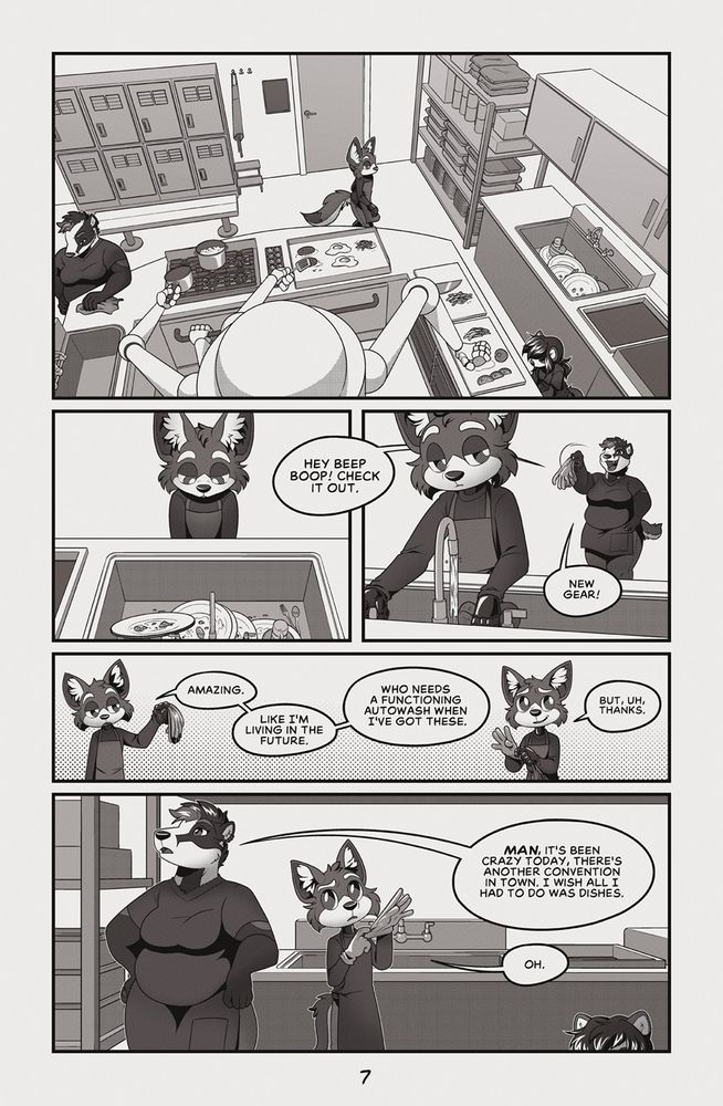 Broken - Page 7 
The page is broken into five panels, the first being a large scene-setting image of  the kitchen. In the panel, the diner's auto-chef robot system is visible - a large cylindrical base with a number of articulated arms using multiple cooking surfaces. Both Cassie, the badger assistant manager and Pepper are visible while Sebby crosses the kitchen towards the sink.
In the next panel, Sebby is seen looking disappointedly at dirty dishes in a sink, with a word-bubble emerging off-panel from Cassie, saying "Hey Beep Boop! Check it out." In the next panel, Cassie is visible behind Sebby holding up rubber gloves and proclaiming "New gear!" Sebby looks unimpressed. 
In the next panel, which spans the page, Sebby is shown responding to Cassie as he puts on his gloves. "Amazing. Like I'm living in the future. Who needs a functioning autowash when I've got these. But, uh, thanks," he finishes, doing his best to look happy. 
In the final panel, which spans the page, Cassie is shown speaking to Sebby who's still fiddling with his gloves. "Man, it's been crazy today. There's another convention in town. I wish all I had to do was wash dishes," Cassie says. Sebby, slightly confused, says "Oh." 