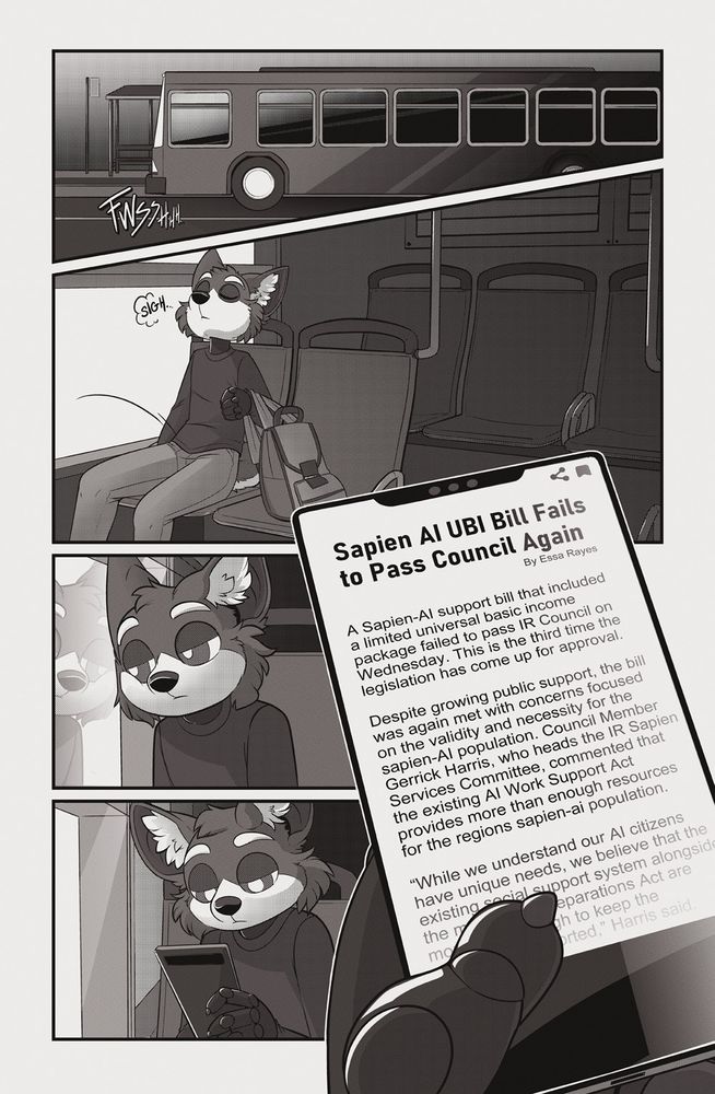 Page 1 of Broken. 

Sebby, the robotic canine protagonist, is riding a bus into work, sitting somewhere in the back. He looks uncomfortable, but is getting by. The bus is mostly empty, day is cloudy. Sebby’s face is lit by their phone, which they are looking at. On the screen is a political headline, with a small bit of text visible beneath it.

——
“Sapien AI UBI Bill Fails to Pass Council Again” By Essa Rayes
A Sapien-AI support bill that included a limited universal basic income package failed to pass IR Council on Wednesday. This is the third time the legislation has come up for approval.

Despite growing public support, the bill was again met with concerns focused on the validity and necessity for the sapien-AI population. Council Member Gerrick Harris, who heads the IR Sapien Services Committee, commented that the existing AI Work Support Act provides more than enough resources for the regions sapien-ai population.

“While we understand our AI citizens have unique needs, we believe that the existing social support system alongside the massive AI Reparations Act are more than enough to keep the population supported,” Harris said.