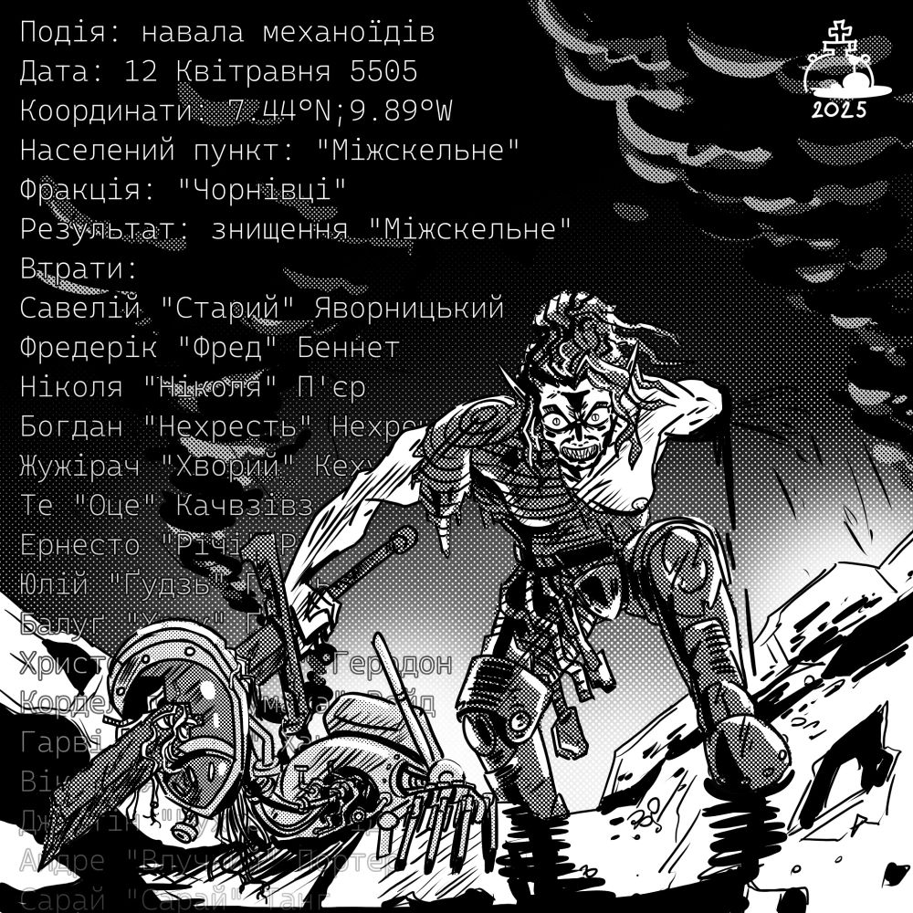 
Event: Mechanoid Raid
Date: 12th of Aprilmay, 5505
Coordinates: 7.44°N; 9.89°W
Location: Mizhskelne
Faction: Chornivtsi
Outcome: Destruction of Mizhskelne
Casualties:
Saveliy “Oldman” Yavornytskyy
Frédéric “Fred” Bennett
Nicola “Nicola” Pierre
Bohdan “Heathen” Nekhreshchenyy
Ernesto “Richie” Rich
Yuliy “Knot” Gudz
Balug “Snort” Goag
Zhuzhirach “Sick One” Kehoow
The “This One” Kachvzivz
Christoph “Gévaudan” Geradon
Cordelia “Clever” Void
Harvey “Crafter” Hunt
Victoria “Vika” Loune
Justin “Cook” David
André “Sharpshot” Porter
Sarai “Barn” Tang