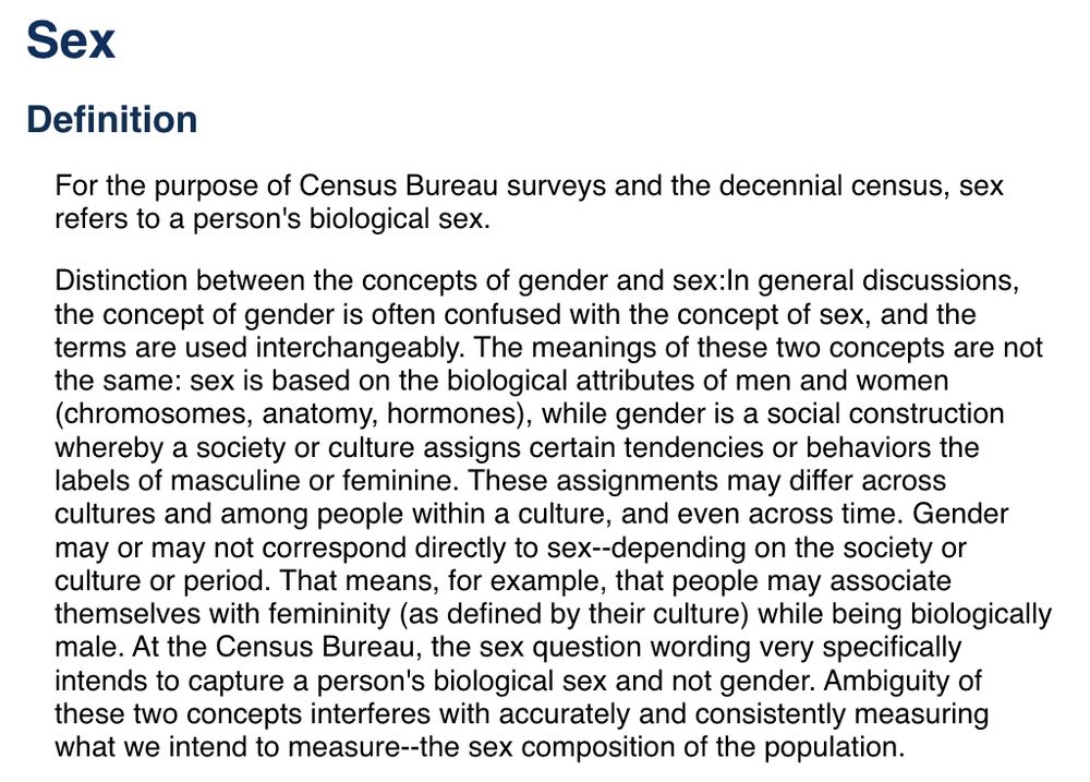 Sex
Definition
For the purpose of Census Bureau surveys and the decennial census, sex refers to a person's biological sex.
Distinction between the concepts of gender and sex In general discussions, the concept of gender is often confused with the concept of sex, and the terms are used interchangeably. The meanings of these two concepts are not the same: sex is based on the biological attributes of men and women (chromosomes, anatomy, hormones), while gender is a social construction whereby a society or culture assigns certain tendencies or behaviors the labels of masculine or feminine. These assignments may differ across cultures and among people within a culture, and even across time. Gender may or may not correspond directly to sex--depending on the society or culture or period. That means, for example, that people may associate themselves with femininity (as defined by their culture) while being biologically male. At the Census Bureau, the sex question wording very specifically intends to capture a person's biological sex and not gender. Ambiguity of these two concepts interferes with accurately and consistently measuring what we intend to measure--the sex composition of the population.