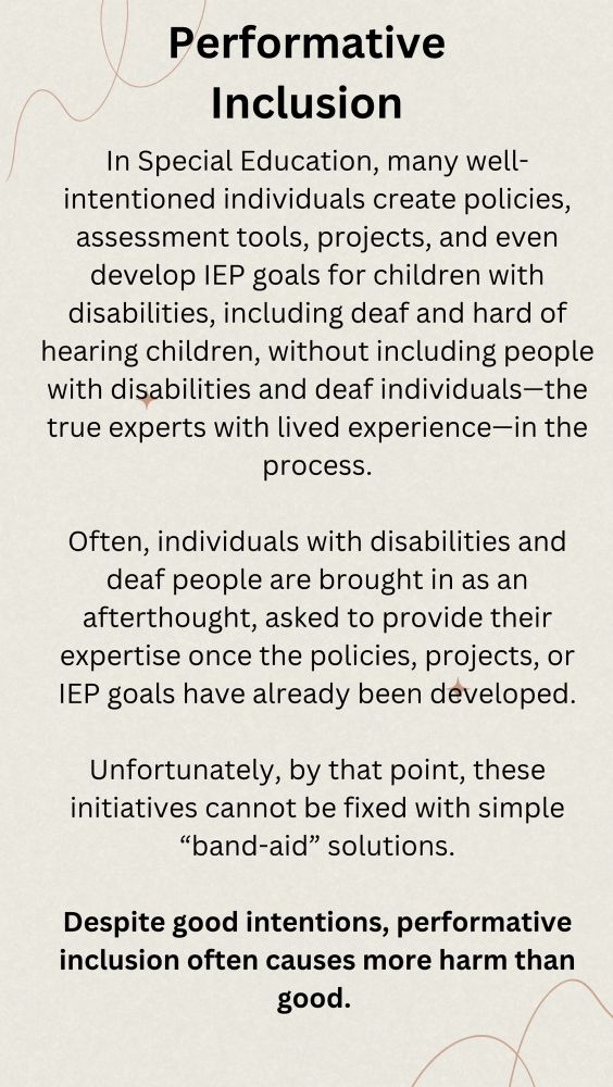 Performative Inclusion

In Special Education, many well-intentioned individuals create policies, assessment tools, projects, and even develop IEP goals for children with disabilities, including deaf and hard of hearing children, without including people with disabilities and deaf individuals-the true experts with lived experience-in the process.

Often, individuals with disabilities and deaf people are brought in as an afterthought, asked to provide their expertise once the policies, projects, or IEP goals have already been developed.
Unfortunately, by that point, these initiatives cannot be fixed with simple
"band-aid" solutions.

Despite good intentions, performative inclusion often causes more harm than good.