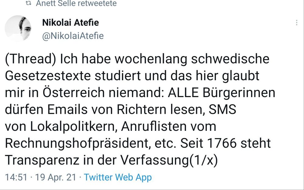 Tweet Nicolai Atefi, 19.9.2021
"Ich habe wochenlang schwedische Gesetzestexte studiert und das hier glaubt mir in Österreich niemand: ALLE Bürgerinnen dürfen Emails von Richtern lesen, SMS 
von Lokalpolitkern, Anruflisten vom Rechnungshofpräsident, etc. Seit 1766 steht Transparenz in der Verfassung"
