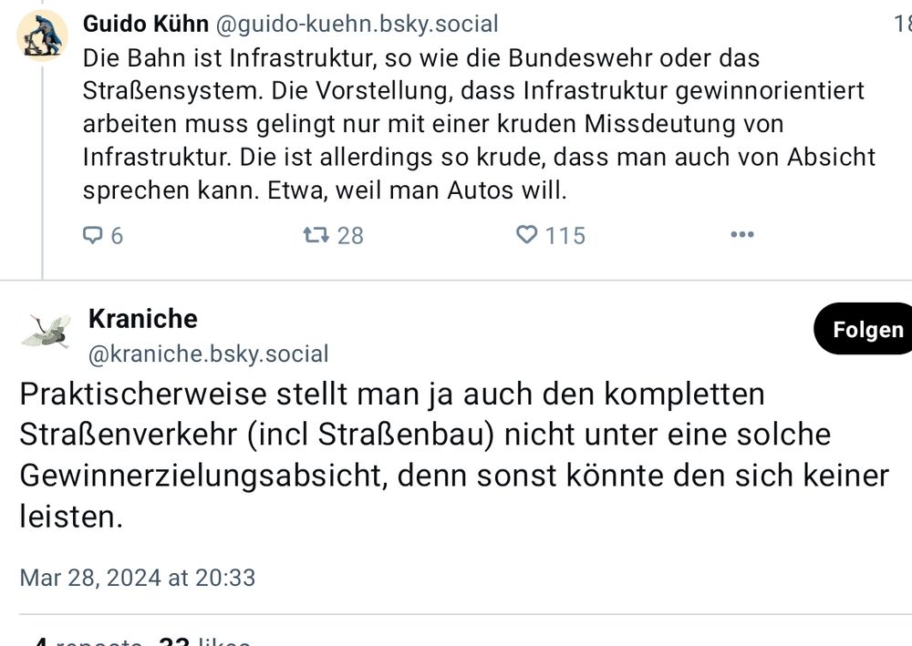 Post G. Kühn, 28.3.2024
"Die Bahn ist Infrastruktur, so wie die Bundeswehr oder das Straßensystem. Die Vorstellung, dass Infrastruktur gewinnorientiert arbeiten muss gelingt nur mit einer kruden Missdeutung von Infrastruktur. Die ist allerdings so krude, dass man auch von Absicht sprechen kann. Etwa, weil man Autos will."

als Antwort auf

Kraniche
"Praktischerweise stellt man ja auch den kompletten Straßenverkehr (incl Straßenbau) nicht unter eine solche Gewinnerzielungsabsicht, denn sonst könnte den sich keiner leisten."