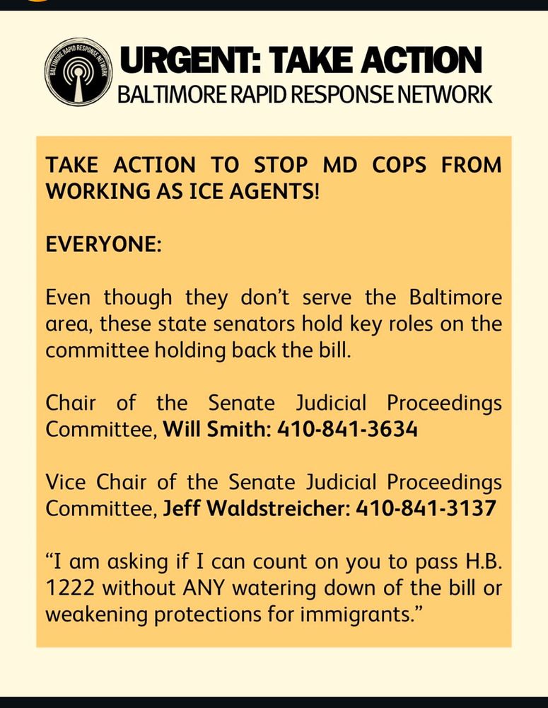 URGENT: TAKE ACTION
BALTIMORE RAPID RESPONSE NETWORK
TAKE ACTION TO STOP MD COPS FROM WORKING AS ICE AGENTS!
EVERYONE:
Even though they don't serve the Baltimore area, these state senators hold key roles on the committee holding back the bill.
Chair of the Senate Judicial Proceedings Committee, Will Smith: 410-841-3634
Vice Chair of the Senate Judicial Proceedings Committee, Jeff Waldstreicher: 410-841-3137
"I am asking if I can count on you to pass H.B. 1222 without ANY watering down of the bill or weakening protections for immigrants."