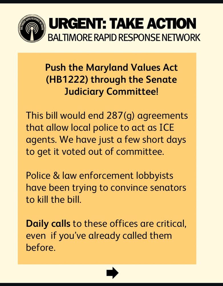 URGENT: TAKE ACTION BALTIMORE RAPID RESPONSE NETWORK
Push the Maryland Values Act
(HB1222) through the Senate
Judiciary Committee!
This bill would end 287(g) agreements that allow local police to act as ICE agents. We have just a few short days to get it voted out of committee.
Police & law enforcement lobbyists have been trying to convince senators to kill the bill.
Daily calls to these offices are critical, even if you've already called them before.
