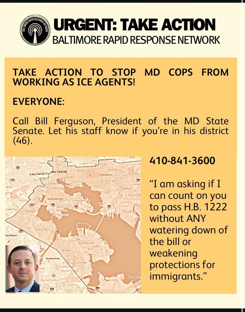 URGENT: TAKE ACTION
BALTIMORE RAPID RESPONSE NETWORK
TAKE ACTION TO
STOP MD COPS FROM
WORKING AS ICE AGENTS!
EVERYONE:
Call Bill Ferguson, President of the MD State Senate. Let his staff know if you're in his district (46).
410-841-3600

"I am asking if I can count on you to pass H.B. 1222
without ANY
watering down of the bill or weakening protections for immigrants.
."