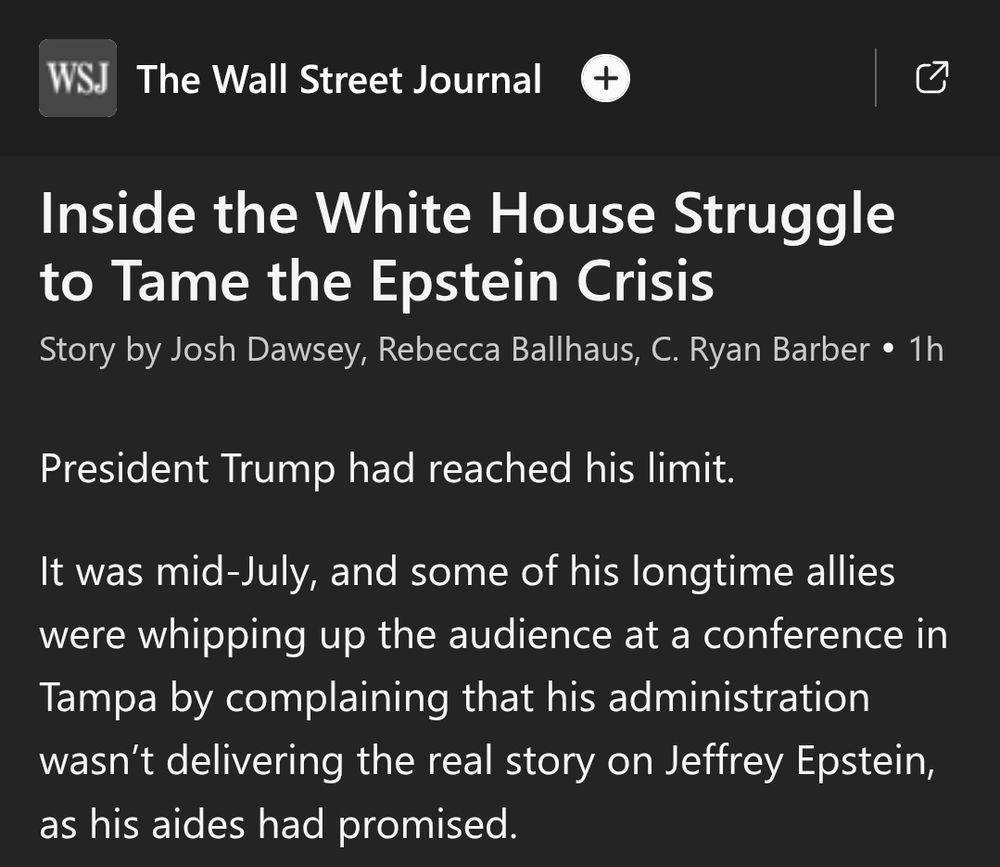 WSJ

The Wall Street Journal

+

Inside the White House Struggle
to Tame the Epstein Crisis

Story by Josh Dawsey, Rebecca Ballhaus, C Ryan Barber . 1h

President Trump had reached his limit.

It was mid-July, and some of his longtime allies
were whipping up the audience at a conference in
Tampa bY complaining that his administration
wasn't delivering the real story on Jeffrey Epstein,
as his aides had promised.

