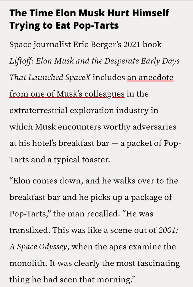 The Time Elon Musk Hurt Himself
Trying to Eat Pop-Tarts

Space journalist Eric Berger's 2021 book
Liftoff: Elon Musk and the Desperate Early Days
That Launched SpaceX includes an anecdote
from one of Musk's colleagues in the
extraterrestrial exploration industry in
which Musk encounters worthy adversaries
at his hoteľ's breakfast bar -- a packet of Pop-
Tarts and a typical toaster.

"Elon comes down. and he walks over to the
breakfast bar and he picks up a package of
Pop-Tarts," the man recalled. "He was
transfixed. This was like a scene out of 2001:
A Space Odyssey, when the apes examine the
monolith. It was clearly the most fascinating
thing he had seen that morning.'


