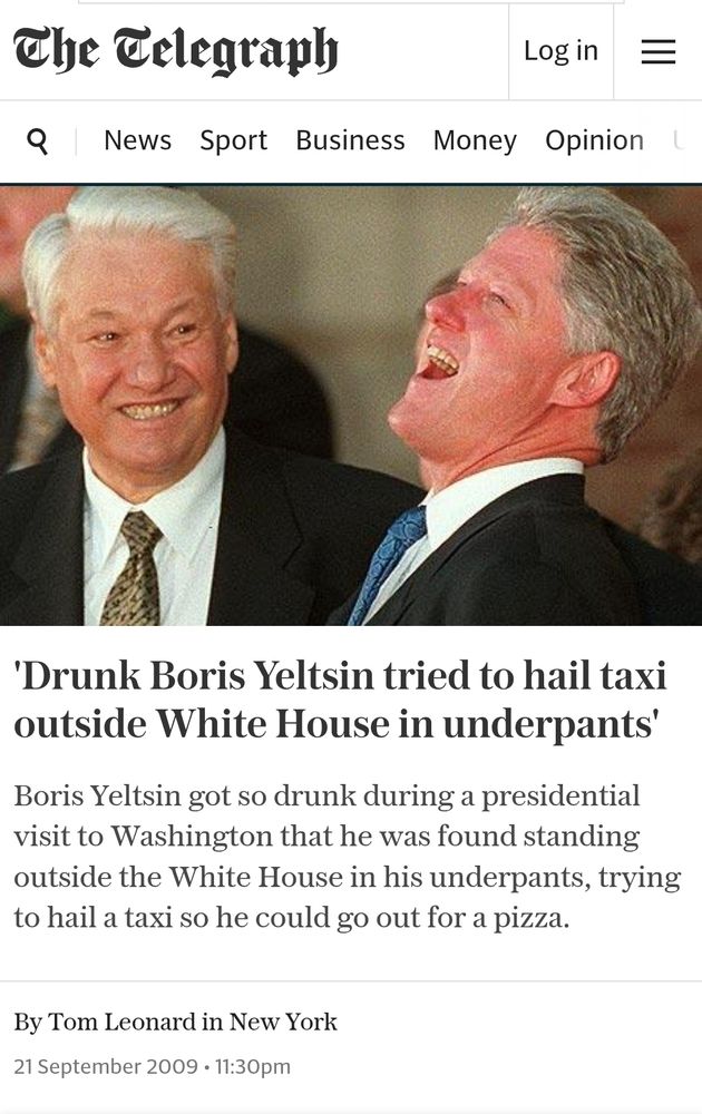 'Drunk Boris Yeltsin tried to hail taxi outside White House in underpants' Boris Yeltsin got so drunk during a presidential isit to Washington that he was found standing outside the White House in his underpants, trying to hail a taxi so he could go out for a pizza. By Tom Leonard in New York 21 September 2009 . 11:30pm