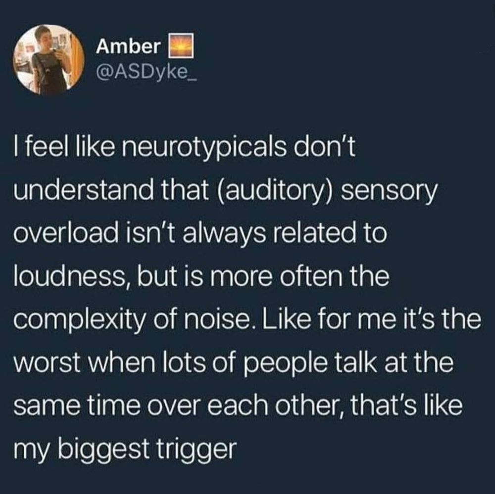 Image transcription:

I feel like neurotypicals don't understand that (auditory) sensory overload isn't always related to loudness, but is more often the complexity of noise. Like for me it's the worst when lots of people talk at the same time over each other, that's like my biggest trigger

Credit: @asdyke_