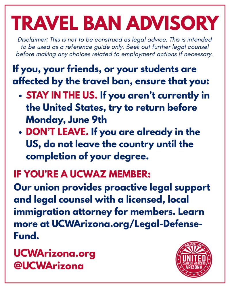 White flyer with red and blue text. Text reads “If you, your friends, or your students are impacted by the White House's June 4th travel ban, ensure that you:
STAY IN THE U.S.
If you aren't currently in the U.S., try to return before Monday, June 9th.
DON'T LEAVE THE U.S.
If you're currently in the U.S., do not leave the country until the completion of your degree.
If you're a UCWAZ member, your union provides proactive legal support and legal counsel with a licensed, local attorney. You can learn more at UCWArizona.org/Legal-Defense-Fund.
DISCLAIMER: This is not to be construed as legal advice. This is intended to be used as a reference guide only. Seek out further legal counsel before making any choices related to employment actions if necessary.”
At the bottom left is “UCWArizona.org” and “@UCWArizona” in red. At the bottom right is the UCWAZ logo in red.