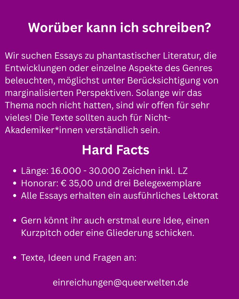 Lila Sharepic, Text: Worüber kann ich schreiben? Wir suchen Essays zu phantastischer Literatur, die Entwicklungen oder einzelne Aspekte des Genres beleuchten, möglichst unter Berücksichtigung von marginalisierten Perspektiven. Solange wir das Thema noch nicht hatten, sind wir offen für sehr vieles! Die Texte sollten auch für Nicht-Akademiker*innen verständlich sein. Hard Facts: Länge: 16.000 - 30.000 Zeichen inkl. LZ Honorar: € 35,00 und drei Belegexemplare Alle Essays erhalten ein ausführliches Lektorat  Gern könnt ihr auch erstmal eure Idee, einen Kurzpitch oder eine Gliederung schicken.  Texte, Ideen und Fragen an:   einreichungen@queerwelten.de
