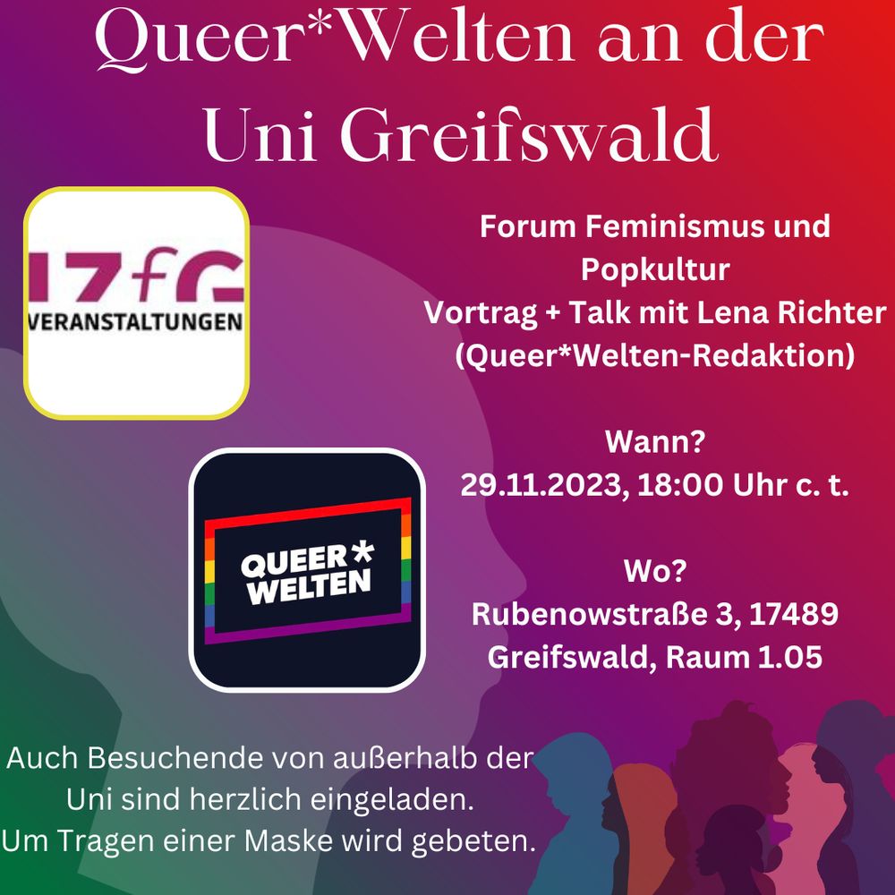 nfografik zu dem verlinkten Event:
Bunter Hintergrund mit stilisierten Personen darauf. 
Überschrift: Queer*Welten an der Uni Greifswald

Darunter: 
Forum Feminismus und Popkultur
Vortrag + Talk mit Lena Richter (Queer*Welten-Redaktion)

Wann?
29.11.2023, 18:00 Uhr c. t.

Wo?
Rubenowstraße 3, 17489 Greifswald, Raum 1.05

Auch Besuchende von außerhalb der Uni sind herzlich eingeladen.
Um Tragen einer Maske wird gebeten.

Neben der Beschriftung die Logos von Queer*Welten und dem IZFG