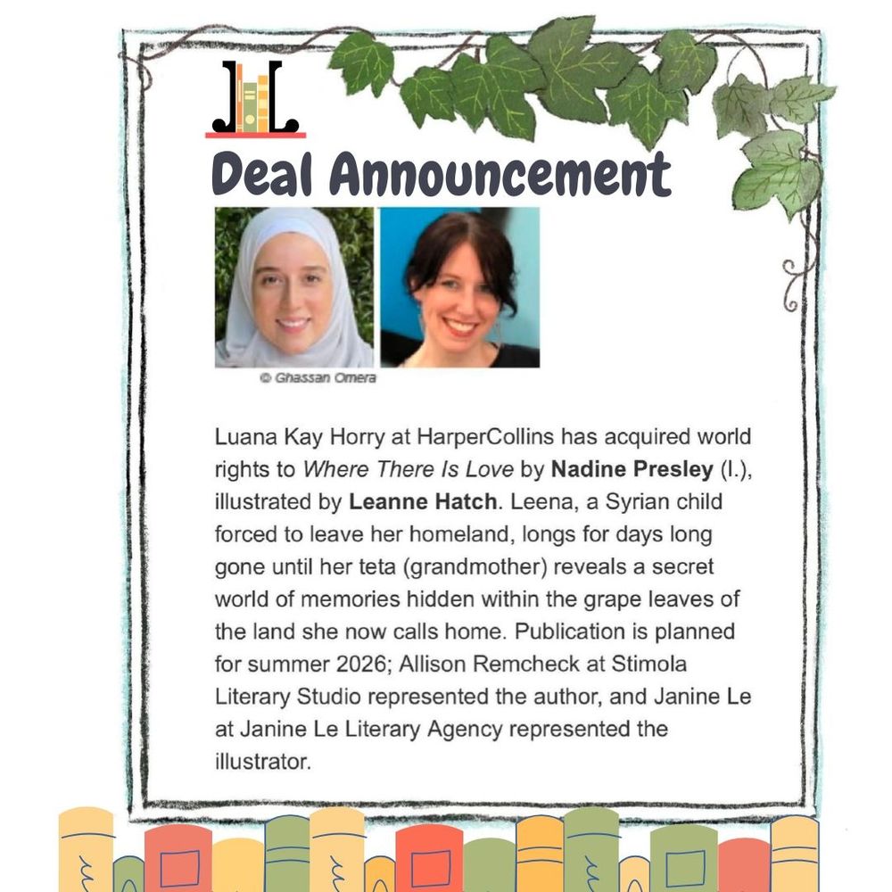 Image text: JLLA Deal Announcement:
Luana Kay Horry at HarperCollins has acquired world rights to Where There Is Love by Nadine Presley (l.), illustrated by Leanne Hatch. Leena, a Syrian child forced to leave her homeland, longs for days long gone until her teta (grandmother) reveals a secret world of memories hidden within the grape leaves of the land she now calls home. Publication is planned for summer 2026; Allison Remcheck at Stimola Literary Studio represented the author, and Janine Le at Janine Le Literary Agency represented the illustrator.