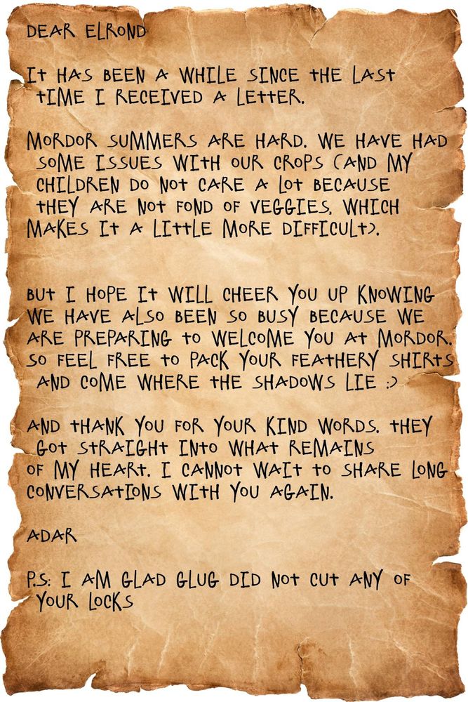 A pic of parchment with a letter from Adar to Elrond written on it.

The contents of the letter:

"Dear Elrond

It has been a while since the last
time I received a letter. 

Mordor summers are hard. We have had
some issues with our crops (and my
children do not care a lot because
they are not fond of veggies, which
makes it a little more difficult).
 

But I hope it will cheer you up knowing
we have also been so busy because we
are preparing to welcome you at Mordor.
So feel free to pack your feathery shirts
and come where the shadows lie :)

And thank you for your kind words. They
got straight into what remains 
of my heart. I cannot wait to share long
conversations with you again.

Adar

P.S: I am glad Glug did not cut any of
your locks

