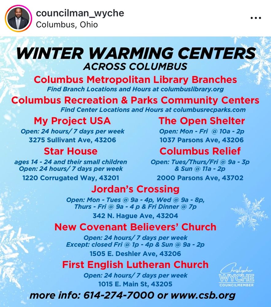 This is an image listing winter warming centers across Columbus, Ohio. It includes various locations, their hours of operation, and services offered.

WINTER WARMING CENTERS
ACROSS COLUMBUS

Columbus Metropolitan Library Branches
Find Branch Locations and Hours at columbuslibrary.org

Columbus Recreation & Parks Community Centers
Find Center Locations and Hours at columbusrecparks.com

My Project USA
Open: 24 hours / 7 days per week
Address: 3275 Sullivant Ave, 43206

Star House
Ages: 14 - 24 and their small children
Open: 24 hours / 7 days per week
Address: 1220 Corrugated Way, 43201

The Open Shelter
Open: Mon - Fri @ 10a - 2p
Address: 1037 Parsons Ave, 43206

Columbus Relief
Open: Tues/Thurs/Fri @ 9a - 3p & Sun @ 11a - 2p
Address: 2000 Parsons Ave, 43702

Jordan’s Crossing
Open:

Mon - Tues @ 9a - 4p
Wed @ 9a - 8p
Thurs - Fri @ 9a - 4p & Fri Dinner @ 7p
Address: 342 N. Hague Ave, 43204
New Covenant Believers’ Church
Open: 24 hours / 7 days per week
Except: Closed Fri @ 1p - 4p & Sun @ 9a - 2p
Address: 1505 E. Deshler Ave, 43206

First English Lutheran Church
Open: 24 hours / 7 days per week
Address: 1015 E. Main St, 43205

More info: 614-274-7000 or www.csb.org