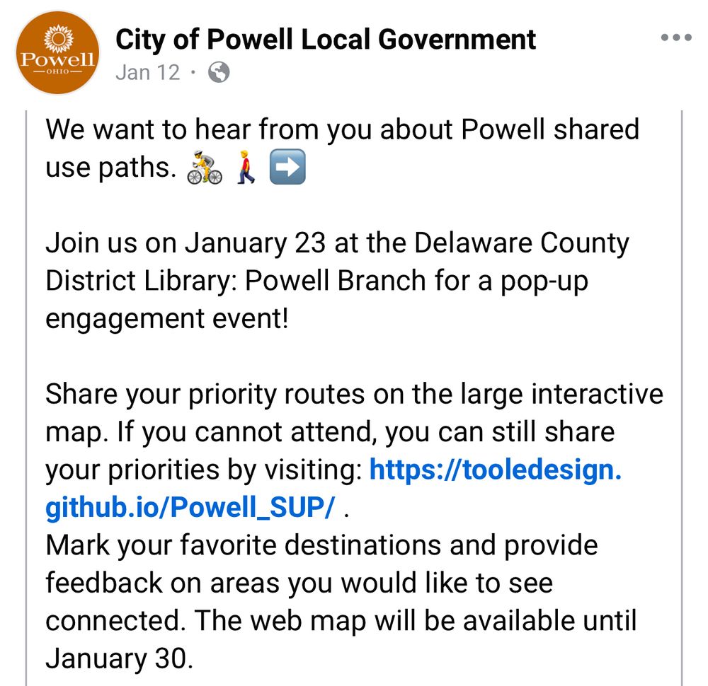 We want to hear from you about Powell shared use paths. do À e
Join us on January 23 at the Delaware County District Library: Powell Branch for a pop-up engagement event!
Share your priority routes on the large interactive map. If you cannot attend, you can still share your priorities by visiting: https://tooledesign.
github.io/Powell_SUP/ .
Mark your favorite destinations and provide feedback on areas you would like to see connected. The web map will be available until Jan 30