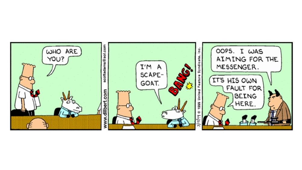 This is a Dilbert comic strip from March 15, 1999. The comic features Dilbert, a scapegoat, and a colleague.
The comic was created by Scott Adams.
A character is identified as a "scapegoat."
A colleague "shoots the messenger" but claims it's the messenger's fault for being there.
The comic plays on the idioms "scapegoat" and "don't shoot the messenger."