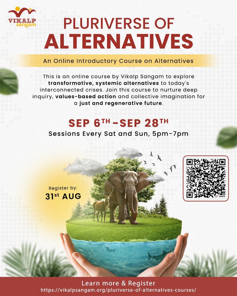 ‘We are living through turbulent times of interconnected ecological, social, economic and personal crises, or what is increasingly being referred to as polycrisis. The current dominant system needs systemic overhaul and transformative alternatives!’

If this statement resonates with you, then this course is for you!
If this statement made you curious, then this course is for you!
If you want to turn this statement into a reality, then this course is for you!

Drawing from the diverse experiences and accumulated wisdom of the Vikalp Sangam group, this online course is open to all, above 18 years of age, interested in building a life-affirming future for all living beings. In this course, you will not just learn with thinkers, act with practitioners but also reflect and introspect on how you can adopt alternatives in your life and work.

Join us on this journey of imagining and co-creating a just, equitable and ecologically abundant future for all living beings.

Know more and apply now at -
https://vikalpsangam.org/pluriverse-of-alternatives-courses/

Fee : Rs. 2500/-
Limited financial assistance available on need basis.
Last date to apply: 30th August, 2025.

For any queries, please write to us at pluriverseofalternatives@gmail.com