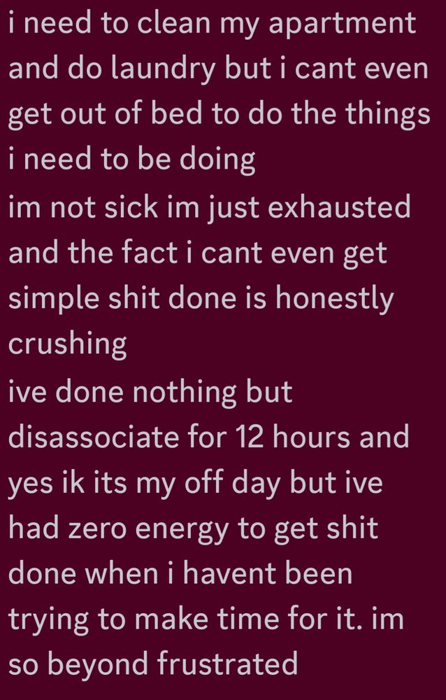 i need to clean my apartment and do laundry but i cant even get out of bed to do the things i need to be doing
im not sick im just exhausted and the fact i cant even get simple shit done is honestly crushing
ive done nothing but disassociate for 12 hours and yes ik its my off day but ive had zero energy to get shit done when i havent been trying to make time for it. im so beyond frustrated
