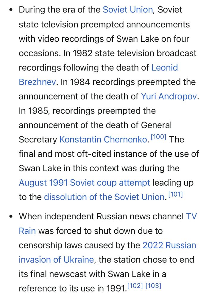 Wikipedia screenshot 

• During the era of the Soviet Union, Soviet state television preempted announcements with video recordings of Swan Lake on four occasions. In 1982 state television broadcast recordings following the death of Leonid Brezhnev. In 1984 recordings preempted the announcement of the death of Yuri Andropov. In 1985, recordings preempted the announcement of the death of General Secretary Konstantin Chernenko. 11001 The final and most oft-cited instance of the use of
Swan Lake in this context was during the August 1991 Soviet coup attempt leading up to the dissolution of the Soviet Union. [101]

• When independent Russian news channel TV Rain was forced to shut down due to censorship laws caused by the 2022 Russian invasion of Ukraine, the station chose to end its final newscast with Swan Lake in a reference to its use in 1991.(102] [103]