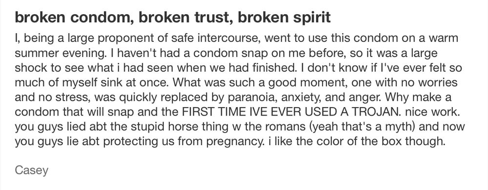 broken condom, broken trust, broken spirit 

I, being a large proponent of safe intercourse, went to use this condom on a warm summer evening. I haven't had a condom snap on me before, so it was a large shock to see what i had seen when we had finished. I don't know if l've ever felt so much of myself sink at once. What was such a good moment, one with no worries and no stress, was quickly replaced by paranoia, anxiety, and anger. Why make a condom that will snap and the FIRST TIME IVE EVER USED A TROJAN. nice work. you guys lied abt the stupid horse thing w the romans (yeah that's a myth) and now you guys lie abt protecting us from pregnancy. i like the color of the box though.

Casey