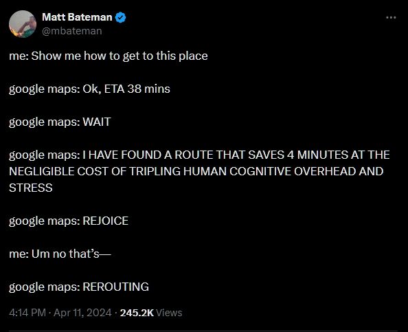 Screenshot of a tweet by @mbateman, dated April 11, 2024. Content of tweet:

me: Show me how to get to this place

google maps: Ok, ETA 38 mins

google maps: WAIT

google maps: I HAVE FOUND A ROUTE THAT SAVES 4 MINUTES AT THE NEGLIGIBLE COST OF TRIPLING HUMAN COGNITIVE OVERHEAD AND STRESS

google maps: REJOICE

me: Um no that’s—

google maps: REROUTING