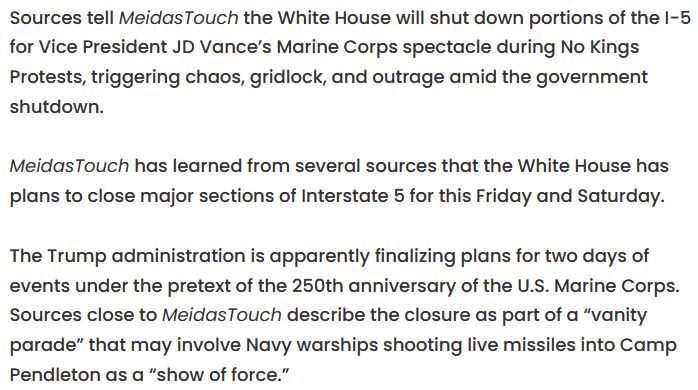 Sources tell MeidasTouch the White House will shut down portions of the I-5 for Vice President JD Vance’s Marine Corps spectacle during No Kings Protests, triggering chaos, gridlock, and outrage amid the government shutdown.

MeidasTouch has learned from several sources that the White House has plans to close major sections of Interstate 5 for this Friday and Saturday.

The Trump administration is apparently finalizing plans for two days of events under the pretext of the 250th anniversary of the U.S. Marine Corps. Sources close to MeidasTouch describe the closure as part of a “vanity parade” that may involve Navy warships shooting live missiles into Camp Pendleton as a “show of force.” 