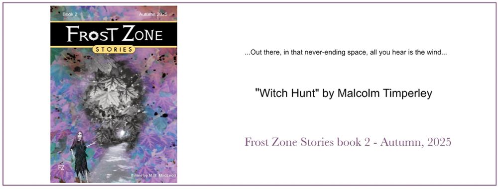 Frost Zone Stories 2 book cover on the left, text on the righ reads: 
...Out there in that never-ending space all you hear is the wind...
"Witch Hunt" by Malcolm Timperley.
Frost Zone Stories book w - Autumn, 2025
Pre-order the eBook now at a reduced price of only .99c