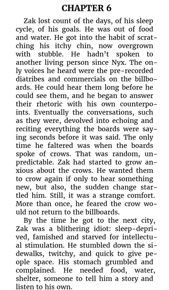 Black text on white background an excerpt from the book Clipped by KQ Watson that reads "CHAPTER 6
Zak lost count of the days, of his sleep cycle, of his goals. He was out of food and water. He got into the habit of scratching his itchy chin, now overgrown with stubble. He hadn’t spoken to another living person since Nyx. The only voices he heard were the pre-recorded diatribes and commercials on the billboards. He could hear them long before he could see them, and he began to answer their rhetoric with his own counterpoints. Eventually the conversations, such as they were, devolved into echoing and reciting everything the boards were saying seconds before it was said. The only time he faltered was when the boards spoke of crows. That was random, unpredictable. Zak had started to grow anxious about the crows. He wanted them to crow again if only to hear something new, but also, the sudden change startled him. Still, it was a strange comfort. More than once, he feared the crow would not return to the billboards. 
By the time he got to the next city, Zak was a blithering idiot: sleep-deprived, famished and starved for intellectual stimulation. He stumbled down the sidewalks, twitchy, and quick to give people space. His stomach grumbled and complained. He needed food, water, shelter, someone to tell him a story and listen to his own."
