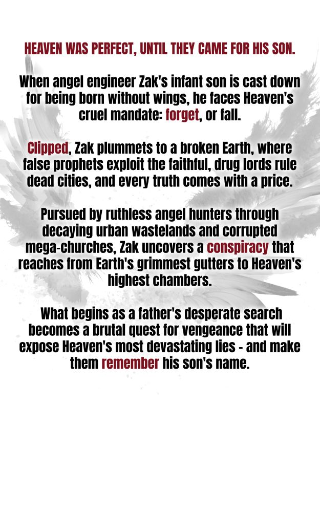 An abstract image of splattered black wings on a white background.

The text reads: 
Heaven was perfect, until they came for his son.

When angel engineer Zak's infant son is cast down for being born without wings, he faces Heaven's cruel mandate: forget, or fall. Clipped, Zak plummets to a broken Earth, where false prophets exploit the faithful, drug lords rule dead cities, and every truth comes with a price.

Pursued by ruthless angel hunters through decaying urban wastelands and corrupted mega-churches, Zak uncovers a conspiracy that reaches from Earth's grimmest gutters to Heaven's highest chambers. What begins as a father's desperate search becomes a brutal quest for vengeance that will expose Heaven's most devastating lies - and make them remember his son's name.