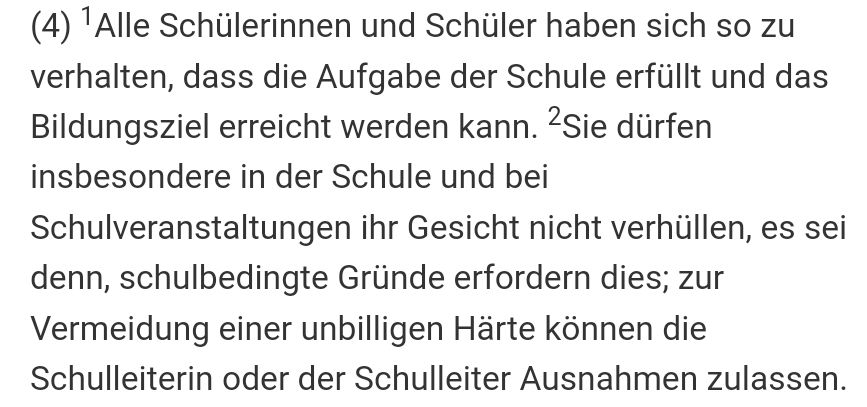 Auszug aus dem bayerischen Schulgesetz: 
"Alle Schülerinnen und Schüler haben sich so zu verhalten, dass die Aufgabe der Schule erfüllt und das Bildungsziel erreicht werden kann. Sie dürfen insbesondere in der Schule und bei Schulveranstaltungen ihr Gesicht nicht verhüllen, es sei denn, schulbedingte Gründe erfordern dies; zur Vermeidung einer unbilligen Härte können die Schulleiterin oder der Schulleiter Ausnahmen zulassen."