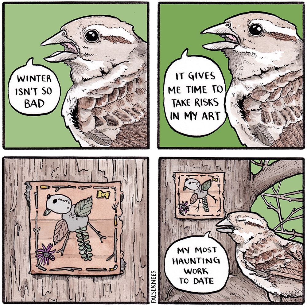 Panel 1: close shot of a female house sparrow against a stark green background. “Winter isn’t so bad” she says. 

Panel 2: same shot as first panel. “It gives me time to take risks in my art”

Panel 3: a square canvas made out of bark is fixed to a tree trunk. On it we see a full self-portrait of the sparrow. Dried leaves and sticks and seeds form its body. A piece of farfalle and a purple flower serve as accents. Assorted sticks and cigarette butts make a fashionable border. 

Panel 4: sparrow is in foreground with her eye closed in artistic expression. “My most haunting work to date” she says. 