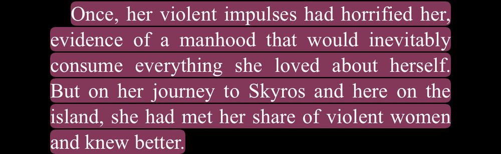 “Once, her violent impulses had horrified her, evidence of a manhood that would inevitably consume everything she loved about herself, But on her journey to Skyros and here on the island, she had met her share of violent women and knew better.”