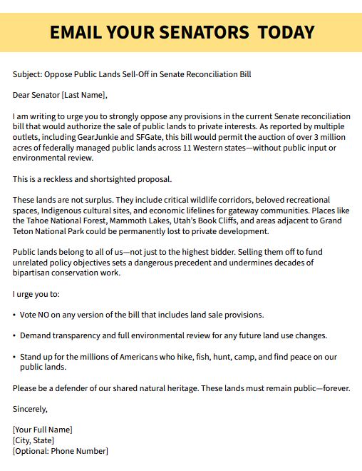 Email Text: Subject: Oppose Public Lands Sell-Off in Senate Reconciliation Bill Dear Senator [Last Name], I am writing to urge you to strongly oppose any provisions in the current Senate reconciliation bill that would authorize the sale of public lands to private interests. As reported by multiple outlets, including GearJunkie and SFGate, this bill would permit the auction of over 3 million acres of federally managed public lands across 11 Western states—without public input or environmental review. This is a reckless and shortsighted proposal. These lands are not surplus. They include critical wildlife corridors, beloved recreational spaces, Indigenous cultural sites, and economic lifelines for gateway communities. Places like the Tahoe National Forest, Mammoth Lakes, Utah’s Book Cliffs, and areas adjacent to Grand Teton National Park could be permanently lost to private development. Public lands belong to all of us - not just to the highest bidder. Selling them off to fund unrelated policy objectives sets a dangerous precedent and undermines decades of bipartisan conservation work. I urge you to: Vote NO on any version of the bill that includes land sale provisions. Demand transparency and full environmental review for any future land use changes. Stand up for the millions of Americans who hike, fish, hunt, camp, and find peace on our public lands. Please be a defender of our shared natural heritage. These lands must remain public - forever. Sincerely,
