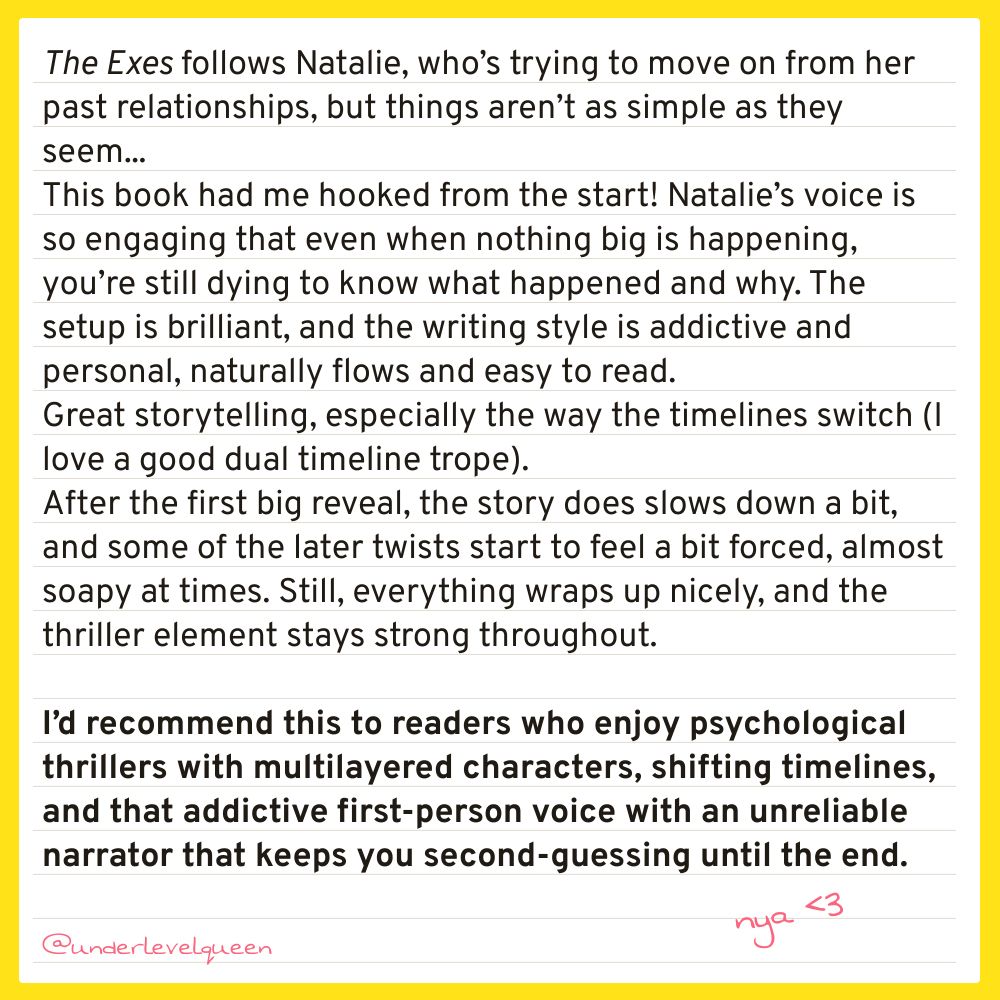 The Exes follows Natalie, who’s trying to move on from her past relationships, but things aren’t as simple as they seem... This book had me hooked from the start! Natalie’s voice is so engaging that even when nothing big is happening, you’re still dying to know what happened and why. The setup is brilliant, and the writing style is addictive and personal, naturally flows and easy to read. 
Great storytelling, especially the way the timelines switch (I love a good dual timeline trope). After the first big reveal, the story does slows down a bit, and some of the later twists start to feel a bit forced, almost soapy at times. Still, everything wraps up nicely, and the thriller element stays strong throughout.
 I’d recommend this to readers who enjoy psychological thrillers with multilayered characters, shifting timelines, and that addictive first-person voice with an unreliable narrator that keeps you second-guessing until the end.